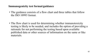 Immunogenicity test format/guidance
• The guidance consists of a flow chart and three tables that follow
the ISO 10993 format.
• The flow chart is used for determining whether immunotoxicity
testing is likely to be needed, and includes the option of providing a
rationale for not performing the testing based upon available
published data or other sources of information on the same or like
materials.
45
 
