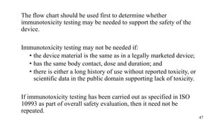 The flow chart should be used first to determine whether
immunotoxicity testing may be needed to support the safety of the
device.
Immunotoxicity testing may not be needed if:
• the device material is the same as in a legally marketed device;
• has the same body contact, dose and duration; and
• there is either a long history of use without reported toxicity, or
scientific data in the public domain supporting lack of toxicity.
If immunotoxicity testing has been carried out as specified in ISO
10993 as part of overall safety evaluation, then it need not be
repeated.
47
 