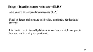 Enzyme-linked immunosorbent assay (ELISA)
Also known as Enzyme Immunoassay (EIA)
Used to detect and measure antibodies, hormones, peptides and
proteins.
It is carried out in 96 well plates so as to allow multiple samples to
be measured in a single experiment.
55
 