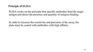 Principle of ELISA
ELISA works on the principle that specific antibodies bind the target
antigen and detect the presence and quantity of antigens binding.
In order to increase the sensitivity and precision of the assay, the
plate must be coated with antibodies with high affinity.
57
 