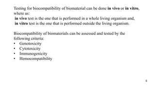 Testing for biocompatibility of biomaterial can be done in vivo or in vitro,
where as:
in vivo test is the one that is performed in a whole living organism and,
in vitro test is the one that is performed outside the living organism.
Biocompatibility of biomaterials can be assessed and tested by the
following criteria:
• Genotoxicity
• Cytotoxicity
• Immunogenicity
• Hemocompatibility
6
 