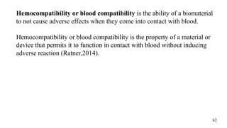 Hemocompatibility or blood compatibility is the ability of a biomaterial
to not cause adverse effects when they come into contact with blood.
Hemocompatibility or blood compatibility is the property of a material or
device that permits it to function in contact with blood without inducing
adverse reaction (Ratner,2014).
62
 