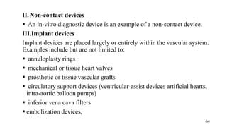 II.Non-contact devices
 An in-vitro diagnostic device is an example of a non-contact device.
III.Implant devices
Implant devices are placed largely or entirely within the vascular system.
Examples include but are not limited to:
 annuloplasty rings
 mechanical or tissue heart valves
 prosthetic or tissue vascular grafts
 circulatory support devices (ventricular-assist devices artificial hearts,
intra-aortic balloon pumps)
 inferior vena cava filters
 embolization devices,
64
 