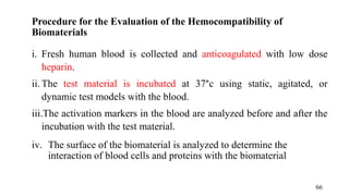 Procedure for the Evaluation of the Hemocompatibility of
Biomaterials
i. Fresh human blood is collected and anticoagulated with low dose
heparin.
ii. The test material is incubated at 37°c using static, agitated, or
dynamic test models with the blood.
iii.The activation markers in the blood are analyzed before and after the
incubation with the test material.
iv. The surface of the biomaterial is analyzed to determine the
interaction of blood cells and proteins with the biomaterial
66
 