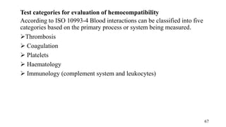 Test categories for evaluation of hemocompatibility
According to ISO 10993-4 Blood interactions can be classified into five
categories based on the primary process or system being measured.
Thrombosis
 Coagulation
 Platelets
 Haematology
 Immunology (complement system and leukocytes)
67
 