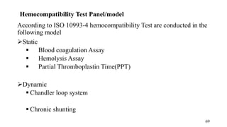 Hemocompatibility Test Panel/model
According to ISO 10993-4 hemocompatibility Test are conducted in the
following model
Static
 Blood coagulation Assay
 Hemolysis Assay
 Partial Thromboplastin Time(PPT)
Dynamic
 Chandler loop system
 Chronic shunting
69
 