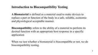A Biomaterial is defined as a material used to make devices to
replace a part or function of the body in a safe, reliable, economic
and physiological acceptable manner.
Biocompatibility refers to the ability of a material to perform its
desired function with an appropriate host response in a specific
application
When we test whether a biomaterial is biocompatible or not, we do
biocompatibility testing.
Introduction to Biocompatibility Testing
7
 