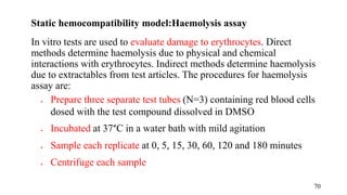 Static hemocompatibility model:Haemolysis assay
In vitro tests are used to evaluate damage to erythrocytes. Direct
methods determine haemolysis due to physical and chemical
interactions with erythrocytes. Indirect methods determine haemolysis
due to extractables from test articles. The procedures for haemolysis
assay are:
 Prepare three separate test tubes (N=3) containing red blood cells
dosed with the test compound dissolved in DMSO
 Incubated at 37°C in a water bath with mild agitation
 Sample each replicate at 0, 5, 15, 30, 60, 120 and 180 minutes
 Centrifuge each sample
70
 