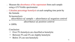  Measure the absorbance of the supernatant from each sample
using a UV/Visible spectrometer
 Calculate percentage hemolysis at each sampling time point by
the formula
% ℎ𝑎𝑒𝑚𝑜𝑙𝑦𝑠𝑖𝑠
=
𝑎𝑏𝑠𝑜𝑟𝑏𝑎𝑛𝑐𝑒 𝑜𝑓 𝑠𝑎𝑚𝑝𝑙𝑒 − 𝑎𝑏𝑠𝑜𝑟𝑏𝑎𝑛𝑐𝑒 𝑜𝑓 𝑛𝑒𝑔𝑎𝑡𝑖𝑣𝑒 𝑐𝑜𝑛𝑡𝑟𝑜𝑙
𝑎𝑏𝑠𝑜𝑟𝑏𝑎𝑛𝑐𝑒 𝑜𝑓 𝑝𝑜𝑠𝑖𝑡𝑖𝑣𝑒 𝑐𝑜𝑛𝑡𝑟𝑜𝑙
× 100%
Conclusion:
• Over 5% hemolysis are classified as hemolytic
• Between 5% and 2% are slightly hemolytic
• Below 2% are non-hemolytic
71
 