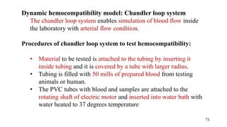 Dynamic hemocompatibility model: Chandler loop system
The chandler loop system enables simulation of blood flow inside
the laboratory with arterial flow condition.
Procedures of chandler loop system to test hemocompatibility:
• Material to be tested is attached to the tubing by inserting it
inside tubing and it is covered by a tube with larger radius.
• Tubing is filled with 50 mills of prepared blood from testing
animals or human.
• The PVC tubes with blood and samples are attached to the
rotating shaft of electric motor and inserted into water bath with
water heated to 37 degrees temperature
73
 