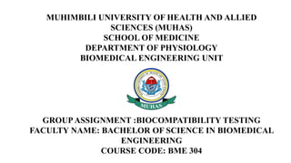 MUHIMBILI UNIVERSITY OF HEALTH AND ALLIED
SCIENCES (MUHAS)
SCHOOL OF MEDICINE
DEPARTMENT OF PHYSIOLOGY
BIOMEDICAL ENGINEERING UNIT
GROUPASSIGNMENT :BIOCOMPATIBILITY TESTING
FACULTY NAME: BACHELOR OF SCIENCE IN BIOMEDICAL
ENGINEERING
COURSE CODE: BME 304
 