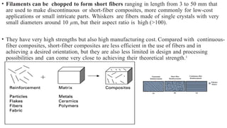 • Filaments can be chopped to form short fibers ranging in length from 3 to 50 mm that
are used to make discontinuous or short-fiber composites, more commonly for low-cost
applications or small intricate parts. Whiskers are fibers made of single crystals with very
small diameters around 10 µm, but their aspect ratio is high (>100).
• They have very high strengths but also high manufacturing cost. Compared with continuous-
fiber composites, short-fiber composites are less efficient in the use of fibers and in
achieving a desired orientation, but they are also less limited in design and processing
possibilities and can come very close to achieving their theoretical strength.1
 
