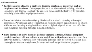 Particles Reinforced
• Particles can be added to a matrix to improve mechanical properties such as
toughness and hardness. Other properties, such as dimensional stability, electrical
insulation, and thermal conductivity, can also be controlled effectively by particles,
especially when added to polymer matrices.
• Particulate reinforcement is randomly distributed in a matrix, resulting in isotropic
composites. Particles can either strengthen or weaken a matrix depending on its shape,
stiffness, and bonding strength with the matrix. Spherical particles are less effective
than platelet or flakelike particles in adding stiffness.
• Hard particles in a low-modulus polymer increase stiffness, whereas compliant
particles such as silicone rubber, when added to a stiff polymer matrix, result in a
softer composite. Fillers are non-reinforcing particles such as carbon black and glass
microspheres that are added more for economic and not performance purposes.
 