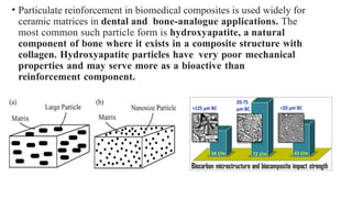 • Particulate reinforcement in biomedical composites is used widely for
ceramic matrices in dental and bone-analogue applications. The
most common such particle form is hydroxyapatite, a natural
component of bone where it exists in a composite structure with
collagen. Hydroxyapatite particles have very poor mechanical
properties and may serve more as a bioactive than
reinforcement component.
 