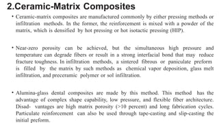 2.Ceramic-Matrix Composites
• Ceramic-matrix composites are manufactured commonly by either pressing methods or
infiltration methods. In the former, the reinforcement is mixed with a powder of the
matrix, which is densified by hot pressing or hot isotactic pressing (HIP).
• Near-zero porosity can be achieved, but the simultaneous high pressure and
temperature can degrade fibers or result in a strong interfacial bond that may reduce
fracture toughness. In infiltration methods, a sintered fibrous or paniculate preform
is filled by the matrix by such methods as chemical vapor deposition, glass melt
infiltration, and preceramic polymer or sol infiltration.
• Alumina-glass dental composites are made by this method. This method has the
advantage of complex shape capability, low pressure, and flexible fiber architecture.
Disad- vantages are high matrix porosity (>10 percent) and long fabrication cycles.
Particulate reinforcement can also be used through tape-casting and slip-casting the
initial preform.
 