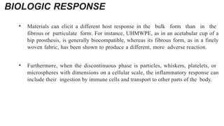 BIOLOGIC RESPONSE
• Materials can elicit a different host response in the bulk form than in the
fibrous or particulate form. For instance, UHMWPE, as in an acetabular cup of a
hip prosthesis, is generally biocompatible, whereas its fibrous form, as in a finely
woven fabric, has been shown to produce a different, more adverse reaction.
• Furthermore, when the discontinuous phase is particles, whiskers, platelets, or
microspheres with dimensions on a cellular scale, the inflammatory response can
include their ingestion by immune cells and transport to other parts of the body.
 