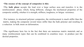•The essence of the concept of composites is this:
•The bulk phase accepts the load over a large surface area and transfers it to the
reinforcement phase, which, being different, changes the mechanical properties of the
composite suitably, whether it is strength, stiffness, toughness, or fatigue resistance.
•For instance, in structural polymer composites, the reinforcement is much stiffer than the
matrix, making the composite several times stiffer than the bulk polymer and resulting in
a reduction in bulk strain on deformation.
•The significance here lies in the fact that there are numerous matrix materials and as
many reinforcement types that can be combined in countless ways to produce just the
desired properties.
 