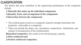 CLASSIFICATION
The factors that most contribute to the engineering performance of the composite
include
1.Materials that make up the individual components
2.Quantity, form, and arrangement of the components
3.Interaction between the components
• The reinforcement system in a composite material strongly determines the
properties achievable in a composite.
• These can include the shape, size, orientation, composition, distribution, and
manner of incorporation of the reinforcement.
Biomedical composites, this results in two broad groups, namely,
1.Fiber-reinforced and
2.Particle reinforced composites.
 