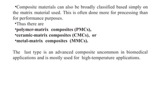 •Composite materials can also be broadly classified based simply on
the matrix material used. This is often done more for processing than
for performance purposes.
•Thus there are
•polymer-matrix composites (PMCs),
•ceramic-matrix composites (CMCs), or
•metal-matrix composites (MMCs).
The last type is an advanced composite uncommon in biomedical
applications and is mostly used for high-temperature applications.
 