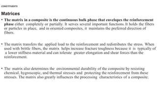 CONSTITUENTS
Matrices
• The matrix in a composite is the continuous bulk phase that envelopes the reinforcement
phase either completely or partially. It serves several important functions. It holds the fibers
or particles in place, and in oriented composites, it maintains the preferred direction of
fibers.
• The matrix transfers the applied load to the reinforcement and redistributes the stress. When
used with brittle fibers, the matrix helps increase fracture toughness because it is typically of
a lower stiffness material and can tolerate greater elongation and shear forces than the
reinforcement.
• The matrix also determines the environmental durability of the composite by resisting
chemical, hygroscopic, and thermal stresses and protecting the reinforcement from these
stresses. The matrix also greatly influences the processing characteristics of a composite.
 