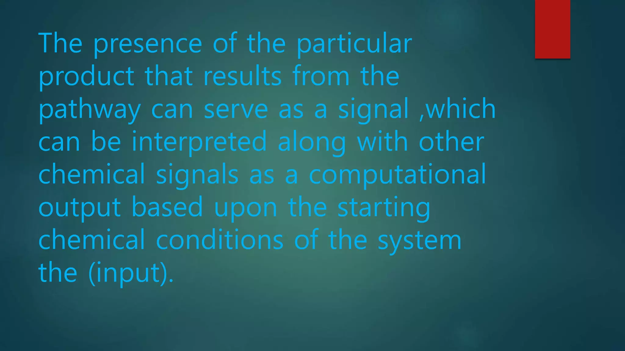 The presence of the particular
product that results from the
pathway can serve as a signal ,which
can be interpreted along with other
chemical signals as a computational
output based upon the starting
chemical conditions of the system
the (input).
 