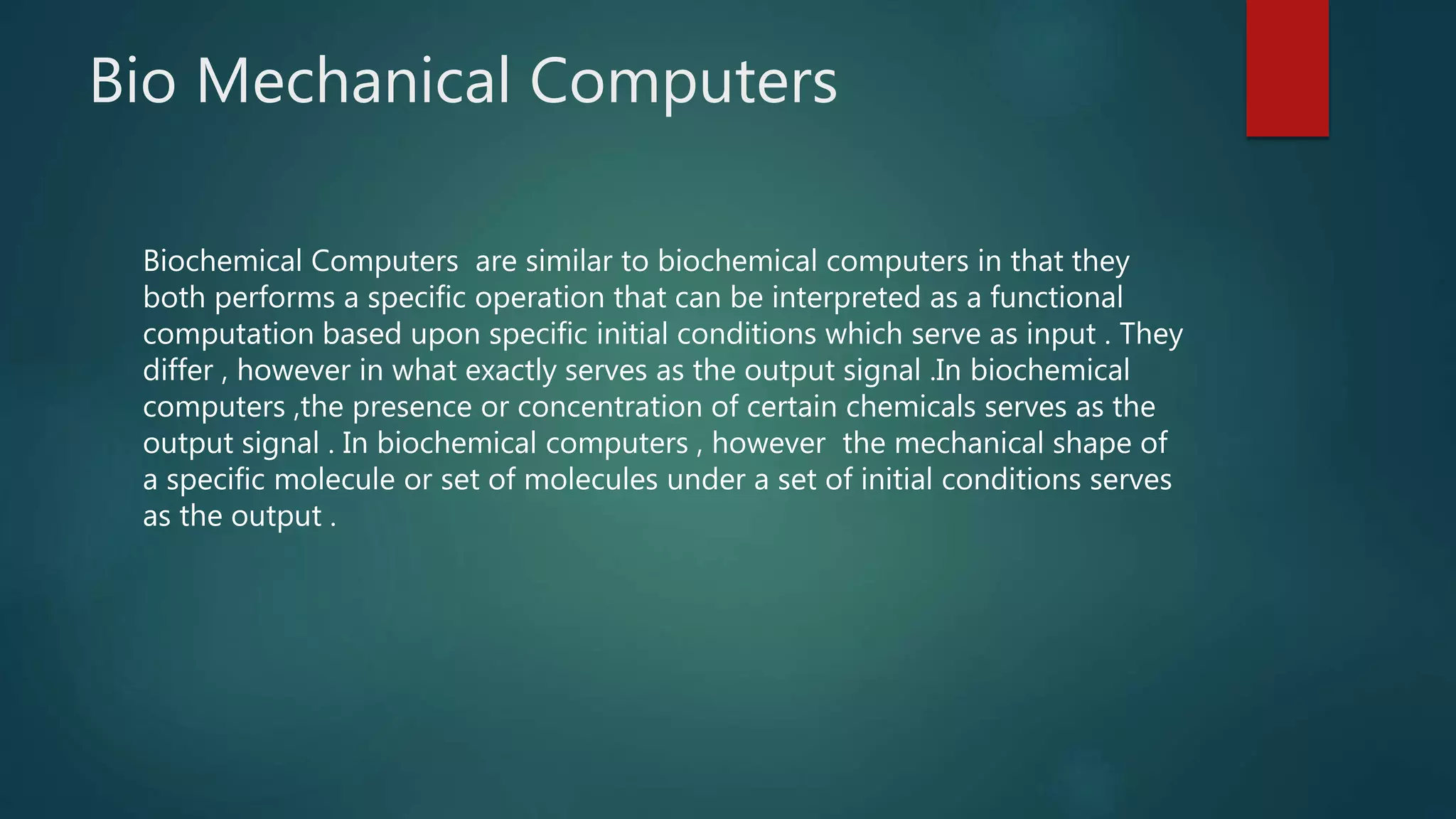 Bio Mechanical Computers
Biochemical Computers are similar to biochemical computers in that they
both performs a specific operation that can be interpreted as a functional
computation based upon specific initial conditions which serve as input . They
differ , however in what exactly serves as the output signal .In biochemical
computers ,the presence or concentration of certain chemicals serves as the
output signal . In biochemical computers , however the mechanical shape of
a specific molecule or set of molecules under a set of initial conditions serves
as the output .
 