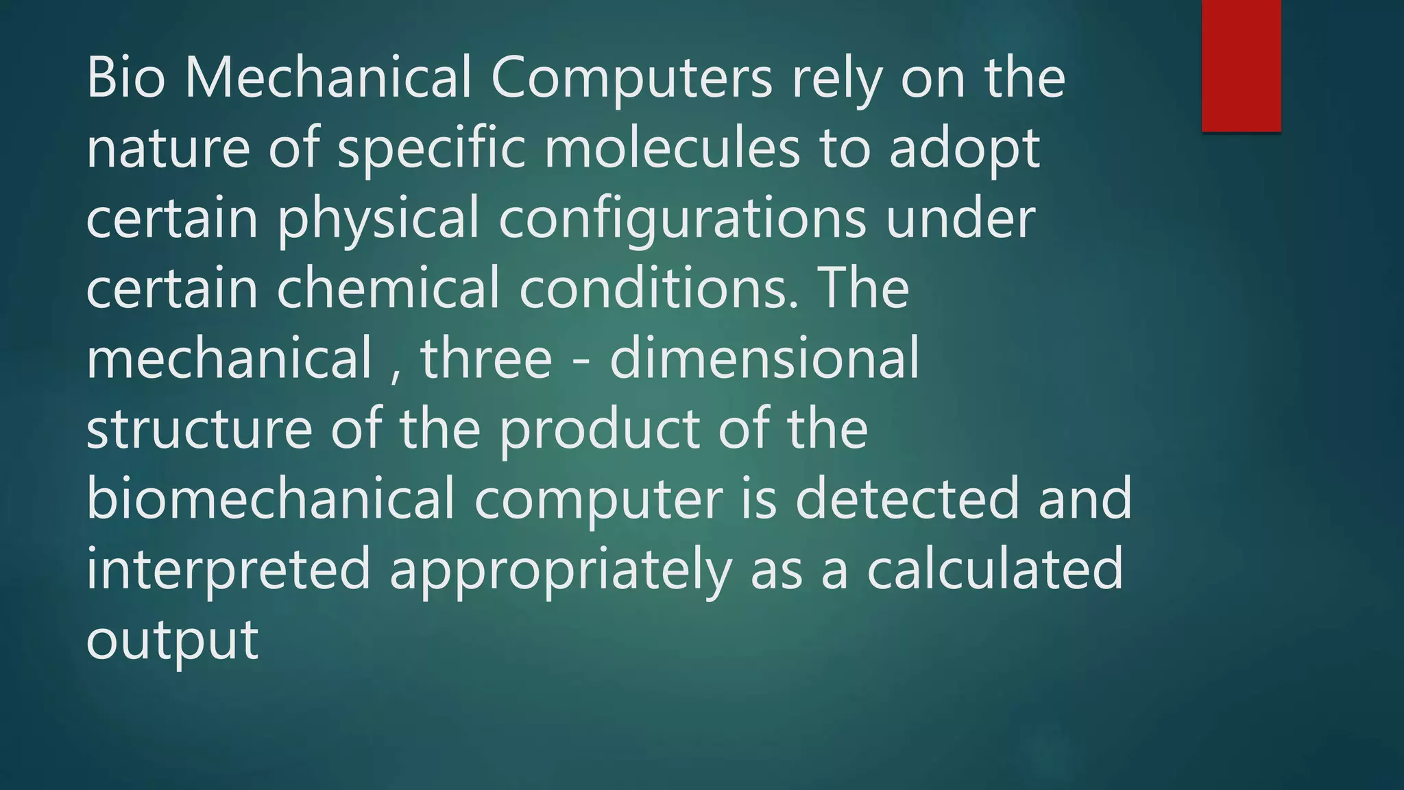 Bio Mechanical Computers rely on the
nature of specific molecules to adopt
certain physical configurations under
certain chemical conditions. The
mechanical , three - dimensional
structure of the product of the
biomechanical computer is detected and
interpreted appropriately as a calculated
output
 
