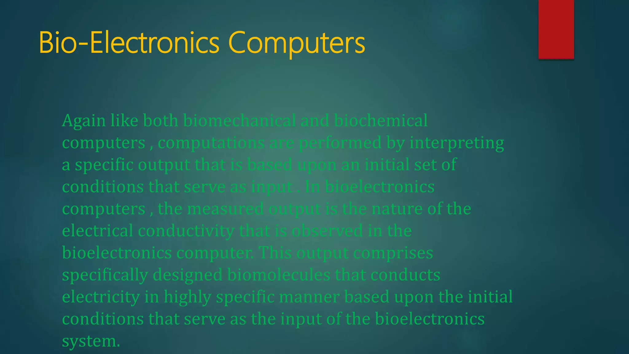Bio-Electronics Computers
Again like both biomechanical and biochemical
computers , computations are performed by interpreting
a specific output that is based upon an initial set of
conditions that serve as input . In bioelectronics
computers , the measured output is the nature of the
electrical conductivity that is observed in the
bioelectronics computer. This output comprises
specifically designed biomolecules that conducts
electricity in highly specific manner based upon the initial
conditions that serve as the input of the bioelectronics
system.
 
