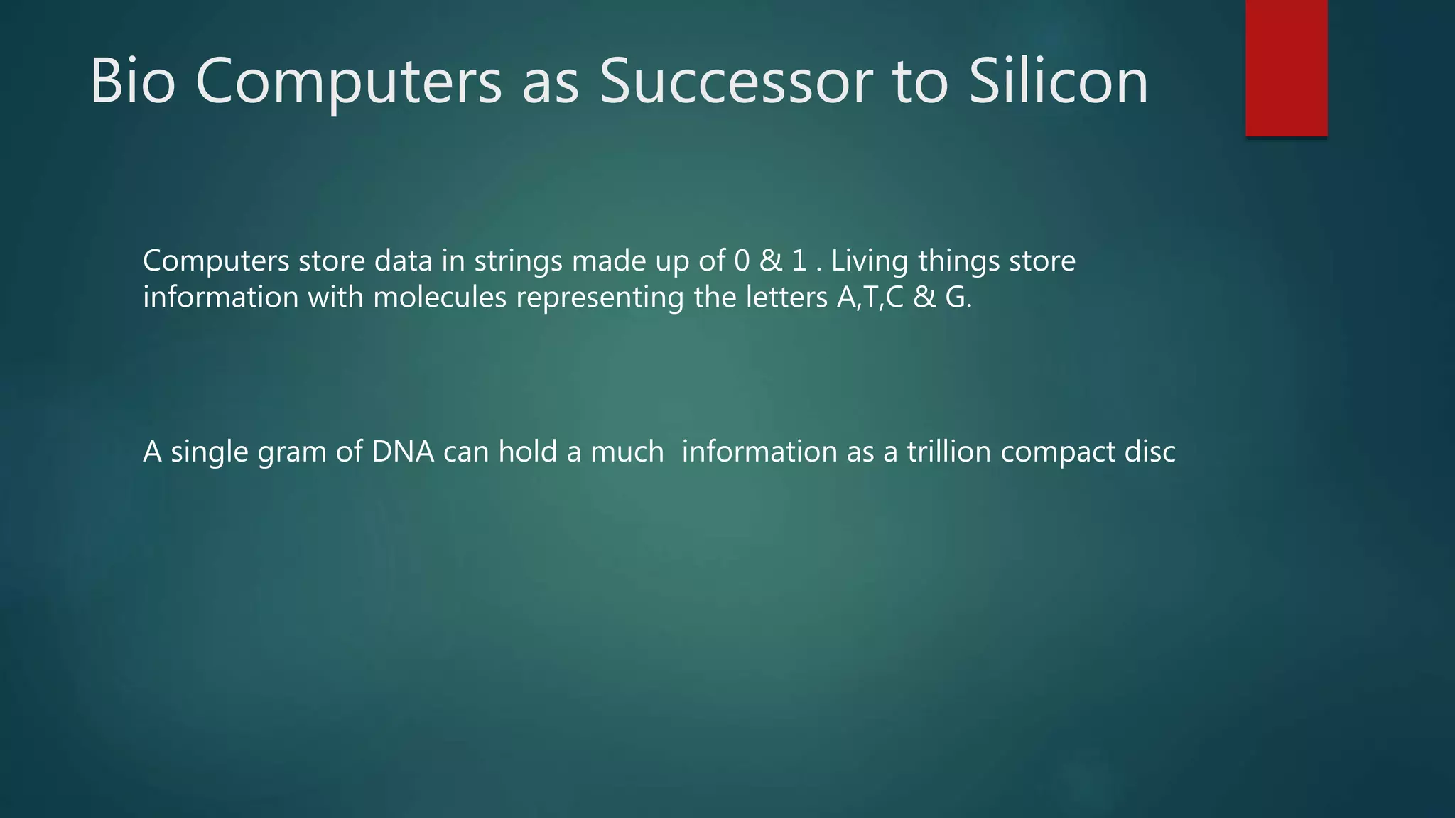 Bio Computers as Successor to Silicon
Computers store data in strings made up of 0 & 1 . Living things store
information with molecules representing the letters A,T,C & G.
A single gram of DNA can hold a much information as a trillion compact disc
 