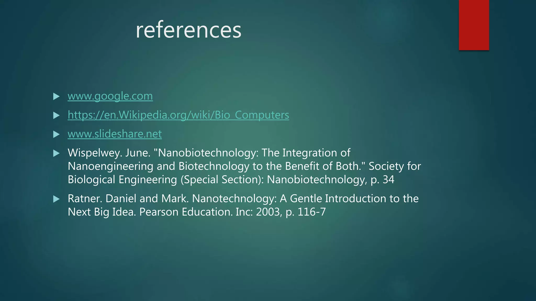 references
 www.google.com
 https://en.Wikipedia.org/wiki/Bio_Computers
 www.slideshare.net
 Wispelwey. June. "Nanobiotechnology: The Integration of
Nanoengineering and Biotechnology to the Benefit of Both." Society for
Biological Engineering (Special Section): Nanobiotechnology, p. 34
 Ratner. Daniel and Mark. Nanotechnology: A Gentle Introduction to the
Next Big Idea. Pearson Education. Inc: 2003, p. 116-7
 