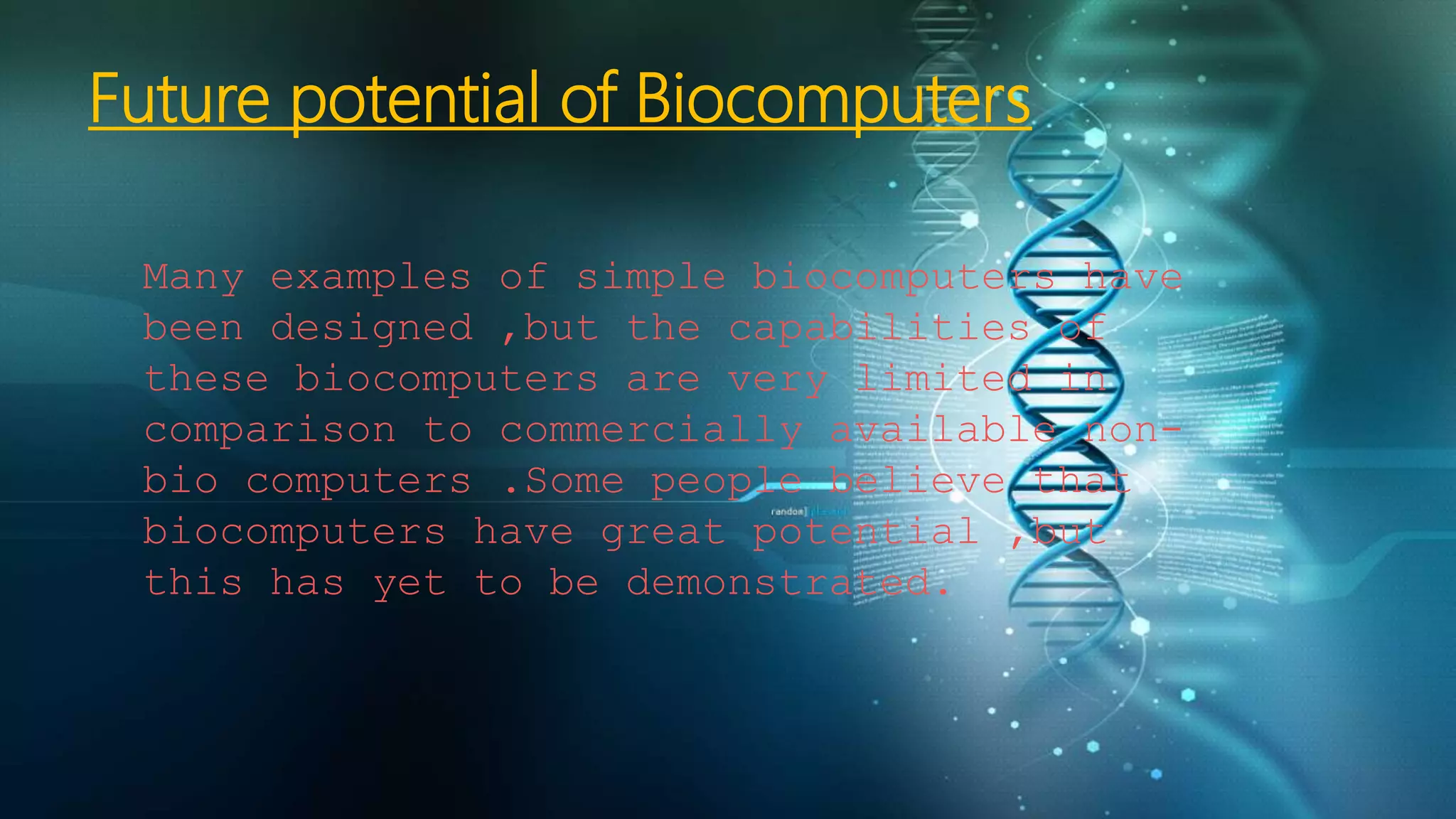 Future potential of Biocomputers
Many examples of simple biocomputers have
been designed ,but the capabilities of
these biocomputers are very limited in
comparison to commercially available non-
bio computers .Some people believe that
biocomputers have great potential ,but
this has yet to be demonstrated.
 
