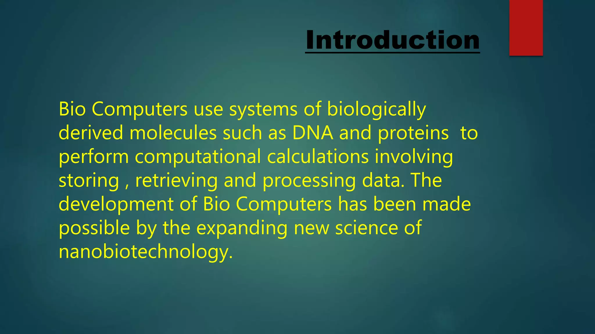 Introduction
Bio Computers use systems of biologically
derived molecules such as DNA and proteins to
perform computational calculations involving
storing , retrieving and processing data. The
development of Bio Computers has been made
possible by the expanding new science of
nanobiotechnology.
 