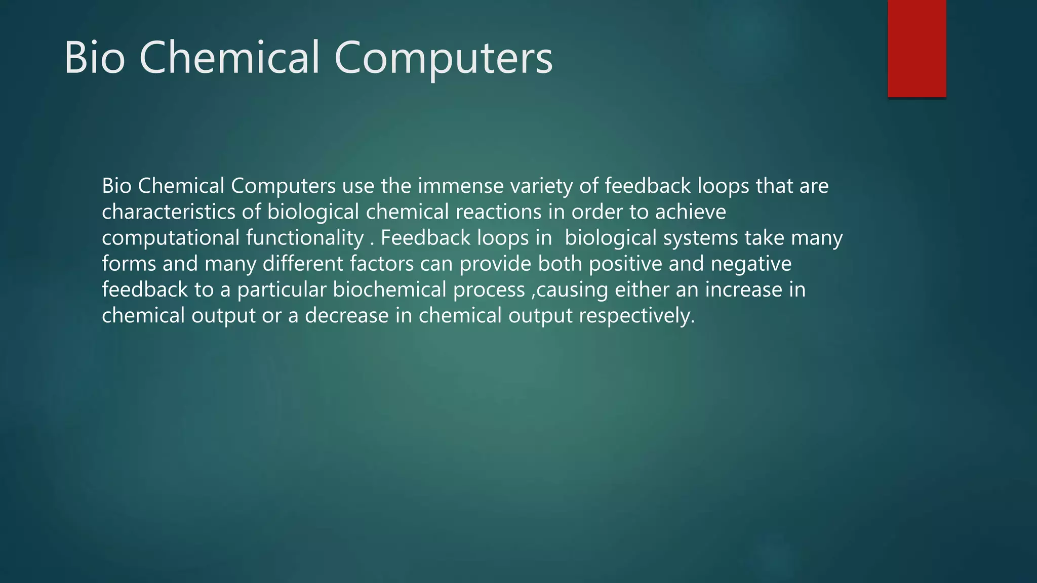 Bio Chemical Computers
Bio Chemical Computers use the immense variety of feedback loops that are
characteristics of biological chemical reactions in order to achieve
computational functionality . Feedback loops in biological systems take many
forms and many different factors can provide both positive and negative
feedback to a particular biochemical process ,causing either an increase in
chemical output or a decrease in chemical output respectively.
 