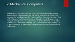 Bio Mechanical Computers
Biochemical Computers are similar to biochemical computers in that they
both performs a specific operation that can be interpreted as a functional
computation based upon specific initial conditions which serve as input . They
differ , however in what exactly serves as the output signal .In biochemical
computers ,the presence or concentration of certain chemicals serves as the
output signal . In biochemical computers , however the mechanical shape of
a specific molecule or set of molecules under a set of initial conditions serves
as the output .
 