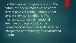 Bio Mechanical Computers rely on the
nature of specific molecules to adopt
certain physical configurations under
certain chemical conditions. The
mechanical , three - dimensional
structure of the product of the
biomechanical computer is detected and
interpreted appropriately as a calculated
output
 