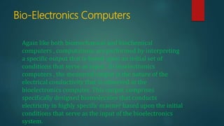 Bio-Electronics Computers
Again like both biomechanical and biochemical
computers , computations are performed by interpreting
a specific output that is based upon an initial set of
conditions that serve as input . In bioelectronics
computers , the measured output is the nature of the
electrical conductivity that is observed in the
bioelectronics computer. This output comprises
specifically designed biomolecules that conducts
electricity in highly specific manner based upon the initial
conditions that serve as the input of the bioelectronics
system.
 