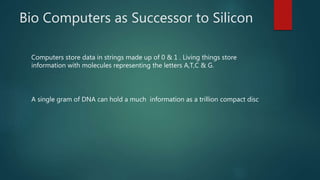 Bio Computers as Successor to Silicon
Computers store data in strings made up of 0 & 1 . Living things store
information with molecules representing the letters A,T,C & G.
A single gram of DNA can hold a much information as a trillion compact disc
 