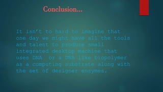 Conclusion…
It isn’t to hard to imagine that
one day we might have all the tools
and talent to produce small
integrated desktop machine that
uses DNA or a DNA like biopolymer
as a computing substrate along with
the set of designer enzymes.
 