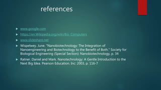 references
 www.google.com
 https://en.Wikipedia.org/wiki/Bio_Computers
 www.slideshare.net
 Wispelwey. June. "Nanobiotechnology: The Integration of
Nanoengineering and Biotechnology to the Benefit of Both." Society for
Biological Engineering (Special Section): Nanobiotechnology, p. 34
 Ratner. Daniel and Mark. Nanotechnology: A Gentle Introduction to the
Next Big Idea. Pearson Education. Inc: 2003, p. 116-7
 