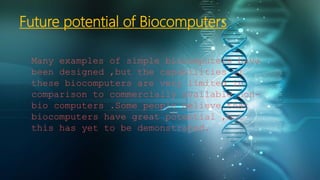 Future potential of Biocomputers
Many examples of simple biocomputers have
been designed ,but the capabilities of
these biocomputers are very limited in
comparison to commercially available non-
bio computers .Some people believe that
biocomputers have great potential ,but
this has yet to be demonstrated.
 