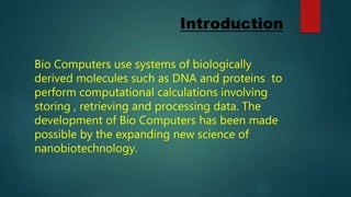 Introduction
Bio Computers use systems of biologically
derived molecules such as DNA and proteins to
perform computational calculations involving
storing , retrieving and processing data. The
development of Bio Computers has been made
possible by the expanding new science of
nanobiotechnology.
 