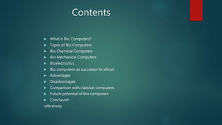 Contents
 What is Bio Computers?
 Types of Bio Computers
 Bio Chemical Computers
 Bio Mechanical Computers
 Bioelectronics
 Bio computers as successor to silicon
 Advantages
 Disadvantages
 Comparison with classical computers
 Future potential of bio computers
 Conclusion
references
 