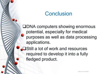 Conclusion
DNA computers showing enormous
potential, especially for medical
purposes as well as data processing
applications.
Still a lot of work and resources
required to develop it into a fully
fledged product.
ABDULLAH FARHAD
 