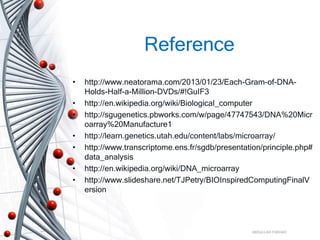 Reference
• http://www.neatorama.com/2013/01/23/Each-Gram-of-DNA-
Holds-Half-a-Million-DVDs/#!GuIF3
• http://en.wikipedia.org/wiki/Biological_computer
• http://sgugenetics.pbworks.com/w/page/47747543/DNA%20Micr
oarray%20Manufacture1
• http://learn.genetics.utah.edu/content/labs/microarray/
• http://www.transcriptome.ens.fr/sgdb/presentation/principle.php#
data_analysis
• http://en.wikipedia.org/wiki/DNA_microarray
• http://www.slideshare.net/TJPetry/BIOInspiredComputingFinalV
ersion
ABDULLAH FARHAD
 