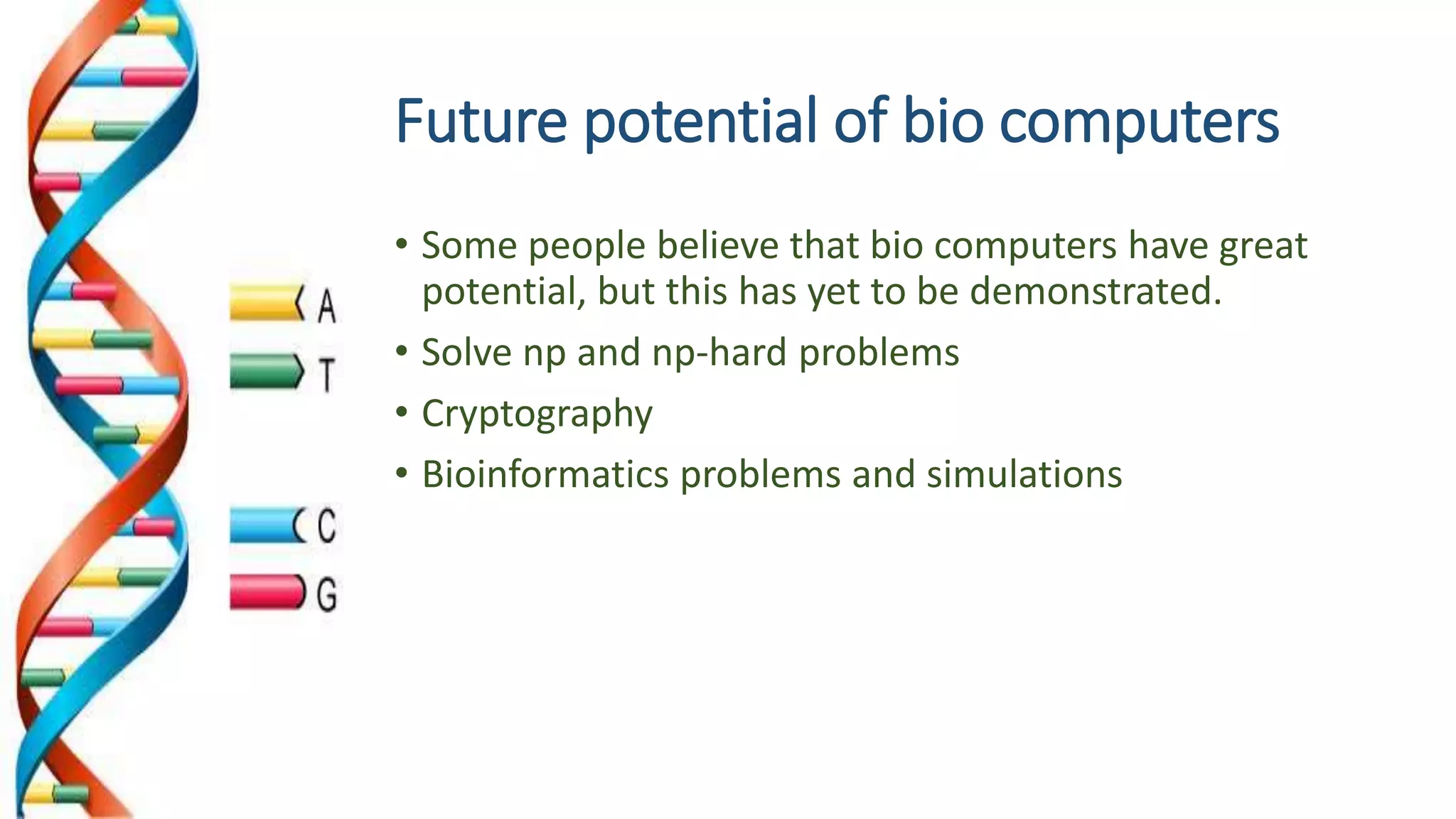 Future potential of bio computers
• Some people believe that bio computers have great
potential, but this has yet to be demonstrated.
• Solve np and np-hard problems
• Cryptography
• Bioinformatics problems and simulations