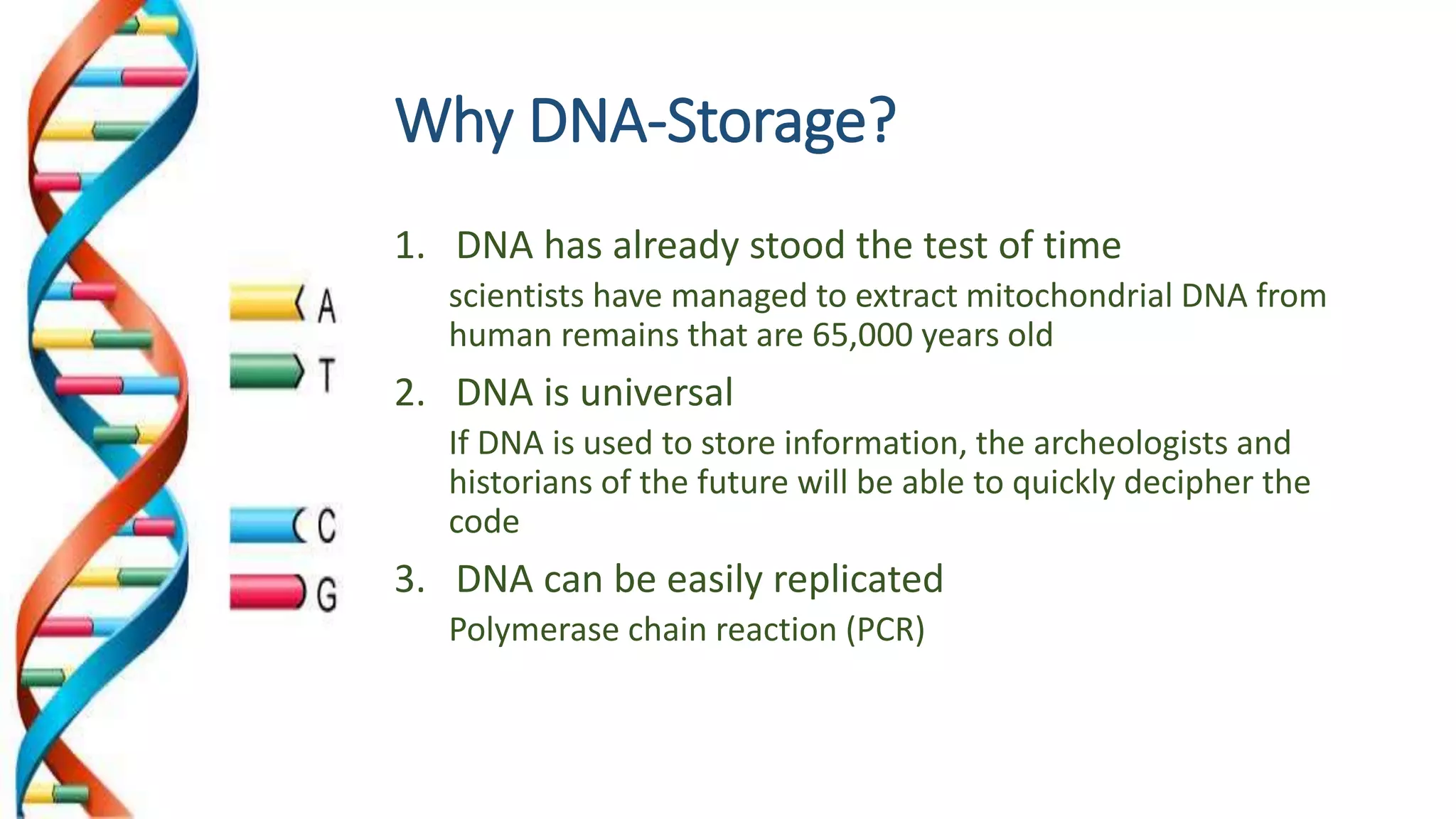 Why DNA-Storage?
1. DNA has already stood the test of time
scientists have managed to extract mitochondrial DNA from
human remains that are 65,000 years old
2. DNA is universal
If DNA is used to store information, the archeologists and
historians of the future will be able to quickly decipher the
code
3. DNA can be easily replicated
Polymerase chain reaction (PCR)