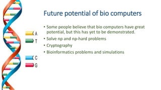 Future potential of bio computers
• Some people believe that bio computers have great
potential, but this has yet to be demonstrated.
• Solve np and np-hard problems
• Cryptography
• Bioinformatics problems and simulations
 