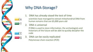 Why DNA-Storage?
1. DNA has already stood the test of time
scientists have managed to extract mitochondrial DNA from
human remains that are 65,000 years old
2. DNA is universal
If DNA is used to store information, the archeologists and
historians of the future will be able to quickly decipher the
code
3. DNA can be easily replicated
Polymerase chain reaction (PCR)
 