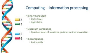 Computing – Information processing
• Binary Language
• ASCII Codes
• Logic Gates
• Quantum Computing
• Quantum states of subatomic particles to store information
• Biocomputing
• Amino acids
 