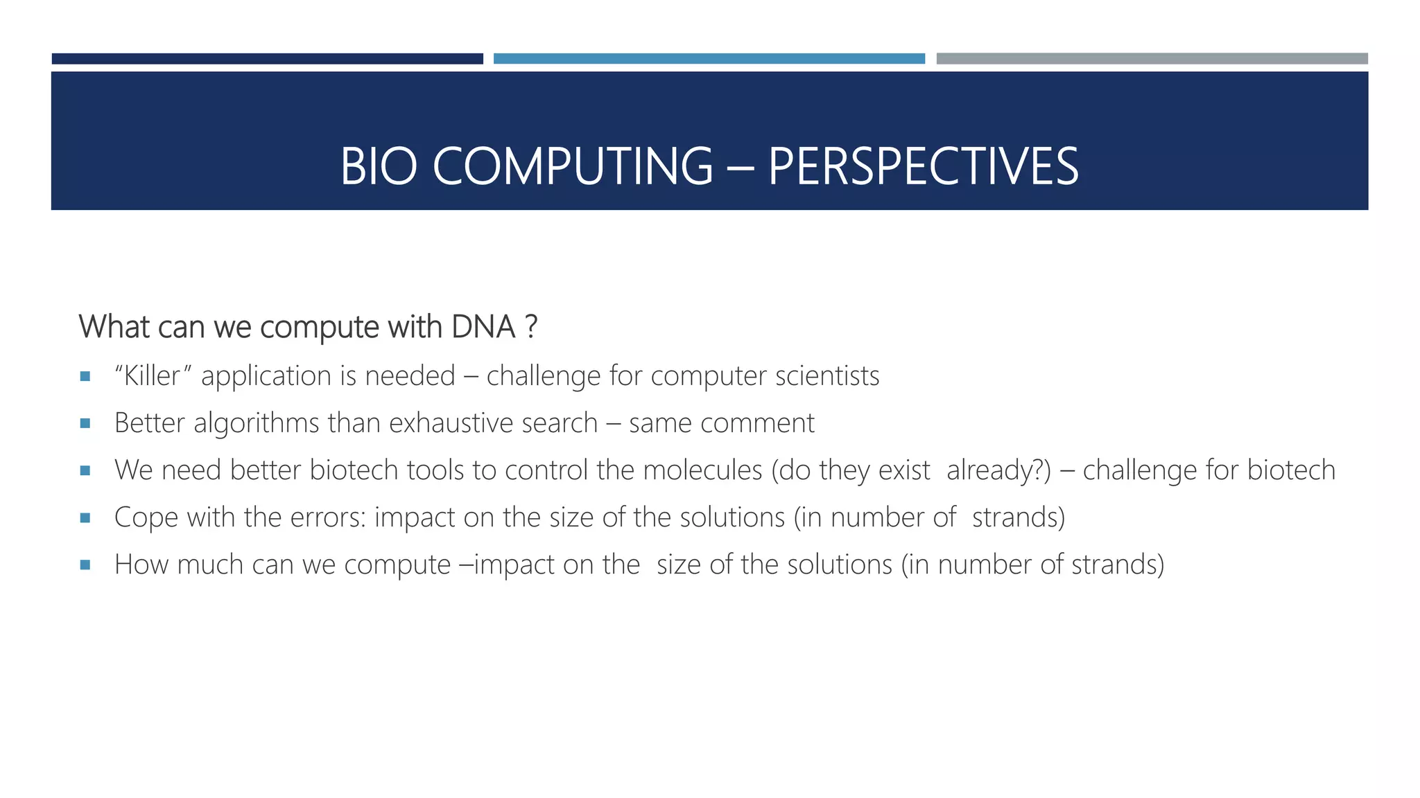 BIO COMPUTING – PERSPECTIVES
What can we compute with DNA ?
 “Killer” application is needed – challenge for computer scientists
 Better algorithms than exhaustive search – same comment
 We need better biotech tools to control the molecules (do they exist already?) – challenge for biotech
 Cope with the errors: impact on the size of the solutions (in number of strands)
 How much can we compute –impact on the size of the solutions (in number of strands)
 